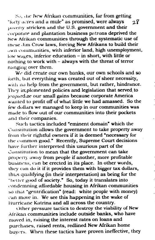 Su, hie New Afrikan communities, far from getting “lurty acres and a mule” as promised, were always 2§ jrverty stricken and the U.S. government and their corporate and plantation business patrons deprived the New Aitikan communities through the systematic use of (nese Jim Crow laws, forcing New Afrikans to build their own communities, with inferior land, high unemployment, low wages, inierior education - in short, with little or nothing to work with - always with the threat of terror nungu over them. We did create our own banks, our own schools and so iorth, bat everything was created out of sheer necessity, withi nw help from the government, but rather, hindrance. They im.plemented policies and legislation that served, to jeopard.ze our small gains because corporate America wanted to profit off of what little we had amassed. So the few dullars we managed to keep in our communities was made to flow out of our communities into their pockets and their companies. Such tactics included “eminent domain” which the Constitution allows the government to take property away froin their rightful owners if it is deemed “necessary for the common good.” Recently, Supreme Court decisions have further interpreted this usurious part of the stitution 1o mean that the government can take property away from people if another, more profitable busin n be erected in its place. In other words, they can do it if it provides them with bigger tax dollars, thus qualifying (in their interpretation) as being for the “hetter good of society.” So, today it translates into condemning affordable housing in Afrikan communitics 0 that “gentrification” (read: white people with money) cun move in. We see this happening in the wake of Hurricane Katrina and all across the country. Other pressure tactics to destroy the viability of New Afrikan communities include outside banks, who have moved in, ruising the interest rates on loans and purchases, raised rents, redlined New Afrikan home buyers. When these tactics have proven ineflective, they
